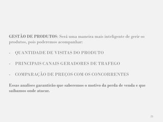 25
GESTÃO DE PRODUTOS: Será uma maneira mais inteligente de gerir os
produtos, pois poderemos acompanhar:
- QUANTIDADE DE VISITAS DO PRODUTO
- PRINCIPAIS CANAIS GERADORES DE TRAFEGO
- COMPARAÇÃO DE PREÇOS COM OS CONCORRENTES
Essas analises garantirão que saberemos o motivo da perda de venda e que
saibamos onde atacar.
 