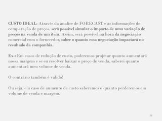 26
CUSTO IDEAL: Através da analise de FORECAST e as informações de
comparação de preços, será possível simular o impacto de uma variação de
preços na venda de um item. Assim, será possível na hora da negociação
comercial com o fornecedor, saber o quanto essa negociação impactará no
resultado da companhia.
Ex.: Em casos de redução de custo, poderemos projetar quanto aumentará
nossa margem e se eu resolver baixar o preço de venda, saberei quanto
aumentará meu volume de venda.
O contrário também é valido!
Ou seja, em caso de aumento de custo saberemos o quanto perderemos em
volume de venda e margem.
 