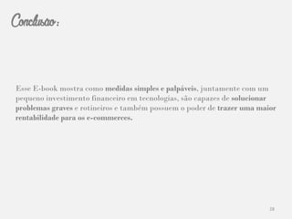 28
Conclusão:
Esse E-book mostra como medidas simples e palpáveis, juntamente com um
pequeno investimento financeiro em tecnologias, são capazes de solucionar
problemas graves e rotineiros e também possuem o poder de trazer uma maior
rentabilidade para os e-commerces.
 
