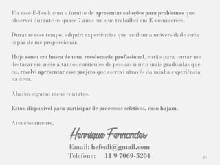 29
Fiz esse E-book com o intuito de apresentar soluções para problemas que
observei durante os quase 7 anos em que trabalhei em E-commerces.
Durante esse tempo, adquiri experiências que nenhuma universidade seria
capaz de me proporcionar.
Hoje estou em busca de uma recolocação profissional, então para tentar me
destacar em meio à tantos currículos de pessoas muito mais graduadas que
eu, resolvi apresentar esse projeto que escrevi através da minha experiência
na área.
Abaixo seguem meus contatos.
Estou disponível para participar de processos seletivos, caso hajam.
Atenciosamente,
Email: hefeoli@gmail.com
Telefone: 11 9 7069-5204
Henrique Fernandes
 