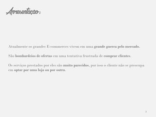 3
Apresentação:
Atualmente os grandes E-commerces vivem em uma grande guerra pelo mercado.
São bombardeios de ofertas em uma tentativa frustrada de comprar clientes.
Os serviços prestados por eles são muito parecidos, por isso o cliente não se preocupa
em optar por uma loja ou por outra.
 