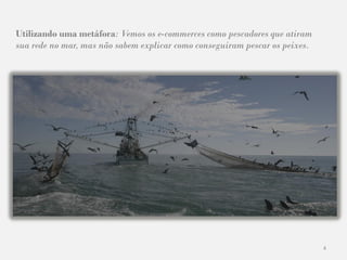 4
Utilizando uma metáfora: Vemos os e-commerces como pescadores que atiram
sua rede no mar, mas não sabem explicar como conseguiram pescar os peixes.
 