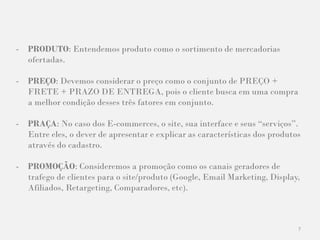 7
- PRODUTO: Entendemos produto como o sortimento de mercadorias
ofertadas.
- PREÇO: Devemos considerar o preço como o conjunto de PREÇO +
FRETE + PRAZO DE ENTREGA, pois o cliente busca em uma compra
a melhor condição desses três fatores em conjunto.
- PRAÇA: No caso dos E-commerces, o site, sua interface e seus “serviços”.
Entre eles, o dever de apresentar e explicar as características dos produtos
através do cadastro.
- PROMOÇÃO: Consideremos a promoção como os canais geradores de
trafego de clientes para o site/produto (Google, Email Marketing, Display,
Afiliados, Retargeting, Comparadores, etc).
 