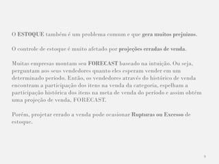 9
O ESTOQUE também é um problema comum e que gera muitos prejuízos.
O controle de estoque é muito afetado por projeções erradas de venda.
Muitas empresas montam seu FORECAST baseado na intuição. Ou seja,
perguntam aos seus vendedores quanto eles esperam vender em um
determinado período. Então, os vendedores através do histórico de venda
encontram a participação dos itens na venda da categoria, espelham a
participação histórica dos itens na meta de venda do período e assim obtém
uma projeção de venda, FORECAST.
Porém, projetar errado a venda pode ocasionar Rupturas ou Excesso de
estoque.
 