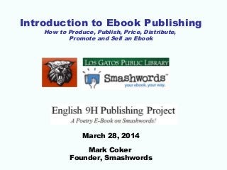 Introduction to Ebook Publishing
How to Produce, Publish, Price, Distribute,
Promote and Sell an Ebook
March 28, 2014
Mark Coker
Founder, Smashwords
 
