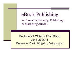eBook Publishing
    A Primer on Planning, Publishing
    & Marketing eBooks


  Publishers & Writers of San Diego
            June 25, 2011
Presenter: David Wogahn, Sellbox.com
 