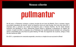 Nosso cliente




Há 40 anos, a Pullmantur começou a operar circuitos de em torno de Madrid. Com o sucesso, lançou
sua própria operadora de turismo, tanto na Espanha como em toda Europa. No início dos anos 90, a
empresa abriu o primeiro voo charter da Espanha para o Oceano Pacífico. No fim desta década
expandiu sua atividade no ramo, oferecendo preços baixos e ajudando a popularizar as viagens de
cruzeiro. A partir de 2003, a empresa cria a Pullmantur Air, transformando-se também em companhia
aérea e proprietária de uma frota de quatro Boeing 747-400. No segmento de cruzeiros, atingiu a frota
de seis navios em 2005.

Em 2011, a operadora em crescente expansão, anunciou a criação de sua sucursal no Brasil.
 