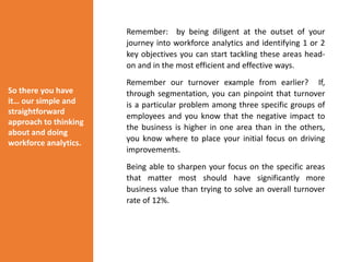 Remember: by being diligent at the outset of your
journey into workforce analytics and identifying 1 or 2
key objectives you can start tackling these areas head-
on and in the most efficient and effective ways.
Remember our turnover example from earlier? If,
through segmentation, you can pinpoint that turnover
is a particular problem among three specific groups of
employees and you know that the negative impact to
the business is higher in one area than in the others,
you know where to place your initial focus on driving
improvements.
Being able to sharpen your focus on the specific areas
that matter most should have significantly more
business value than trying to solve an overall turnover
rate of 12%.
So there you have
it… our simple and
straightforward
approach to thinking
about and doing
workforce analytics.
 