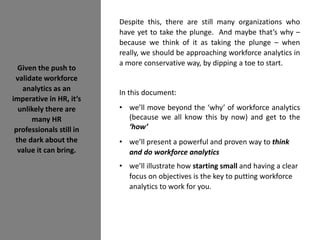 Given the push to
validate workforce
analytics as an
imperative in HR, it’s
unlikely there are
many HR
professionals still in
the dark about the
value it can bring.
Despite this, there are still many organizations who
have yet to take the plunge. And maybe that’s why –
because we think of it as taking the plunge – when
really, we should be approaching workforce analytics in
a more conservative way, by dipping a toe to start.
In this document:
• we’ll move beyond the ‘why’ of workforce analytics
(because we all know this by now) and get to the
‘how’
• we’ll present a powerful and proven way to think
and do workforce analytics
• we’ll illustrate how starting small and having a clear
focus on objectives is the key to putting workforce
analytics to work for you.
 
