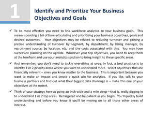  To be most effective you need to link workforce analytics to your business goals. This
means spending a bit of time articulating and prioritizing your business objectives, goals and
desired outcomes. Your objectives may be related to reducing turnover and gaining a
precise understanding of turnover by segment, by department, by hiring manager, by
recruitment source, by location, etc. and the costs associated with this. You may have
succession planning on the agenda. Whatever your top objectives, you need to keep them
at the forefront and use your analytics solution to bring insight to these specific areas.
 And remember, you don’t need to tackle everything at once. In fact, a best practice is to
identify 1 or 2 priority areas where you want to understand more. Select objectives that are
financially relevant – ones you know matter to the business. This is important because you
want to make an impact and create a quick win for analytics. If you like, talk to your
business partners and find out what their biggest data challenge is – make this one of your
objectives at the outset.
 Think of your strategy here as going an inch wide and a mile deep – that is, really digging in
to understand 1 or 2 top areas. Be targeted and be patient as you begin. You’ll quickly build
understanding and before you know it you’ll be moving on to all those other areas of
interest.
Identify and Prioritize Your Business
Objectives and Goals
1
 