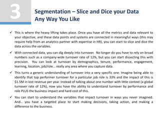  This is where the heavy lifting takes place. Once you have all the metrics and data relevant to
your objective, and these data points and systems are connected in meaningful ways (this may
require help from an analytics partner with expertise in HR), you can start to slice and dice the
data across the variables.
 With connected data, you can dig deeply into turnover. No longer do you have to rely on broad
numbers such as a company-wide turnover rate of 12%, but you can start dissecting this with
precision. You can look at turnover by demographics, tenure, performance, engagement,
learning, location, job/role… really any area where you capture data.
 This turns a generic understanding of turnover into a very specific one. Imagine being able to
identify that top performer turnover for a particular job role is 33% and the impact of this is
$1.5M in lost revenue per year. Instead of talking about one number with little context (a global
turnover rate of 12%), now you have the ability to understand turnover by performance and
role PLUS the business impact and hard cost of this.
 You can start to understand the variables that impact turnover in ways you never imagined.
And… you have a targeted place to start making decisions, taking action, and making a
difference to the business.
Segmentation – Slice and Dice your Data
Any Way You Like
3
 