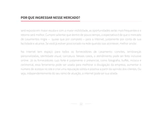 12
será exposta em maior escala e com a maior visibilidade, as oportunidades serão mais frequentes e o
retorno será melhor. Cumpre salientar que dentro de pouco tempo, a expectativa é de que o mercado
de casamentos migre – quase que por completo – para a internet, justamente por conta de sua
facilidade e alcance. Se você já estiver posicionado na rede quando isso acontecer, melhor ainda!
Na internet tem espaço para todos os fornecedores de casamento: convites, lembranças
personalizadas, identidade visual, caricatura. Nesses casos, o atendimento pode ser feito inclusive
online. Já os fornecedores cujo forte é justamente o presencial, como fotografia, buffet, música e
cerimonial, essa ferramenta pode ser usada para melhorar a divulgação da empresa, aumentar o
número de acessos no site e criar uma reputação sólida e positiva a partir da opinião dos clientes. Ou
seja, independentemente do seu ramo de atuação, a internet pode ser sua aliada.
POR QUE INGRESSAR NESSE MERCADO?
 