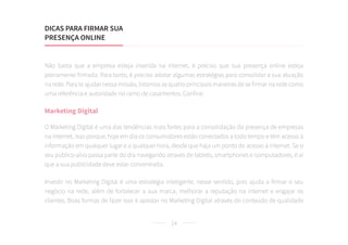 14
Não basta que a empresa esteja inserida na internet, é preciso que sua presença online esteja
plenamente firmada. Para tanto, é preciso adotar algumas estratégias para consolidar a sua atuação
na rede. Para te ajudar nessa missão, listamos as quatro principais maneiras de se firmar na rede como
uma referência e autoridade no ramo de casamentos. Confira!
Marketing Digital
O Marketing Digital é uma das tendências mais fortes para a consolidação da presença de empresas
na internet, isso porque, hoje em dia os consumidores estão conectados a todo tempo e têm acesso à
informação em qualquer lugar e a qualquer hora, desde que haja um ponto de acesso à internet. Se o
seu público-alvo passa parte do dia navegando através de tablets, smartphones e computadores, é aí
que a sua publicidade deve estar concentrada.
Investir no Marketing Digital é uma estratégia inteligente, nesse sentido, pois ajuda a firmar o seu
negócio na rede, além de fortalecer a sua marca, melhorar a reputação na internet e engajar os
clientes. Boas formas de fazer isso é apostar no Marketing Digital através do conteúdo de qualidade
DICAS PARA FIRMAR SUA
PRESENÇA ONLINE
 