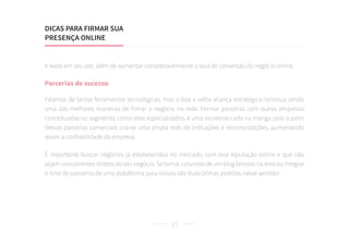 17
e leads em seu site, além de aumentar consideravelmente a taxa de conversão do negócio online.
Parcerias de sucesso
Falamos de tantas ferramentas tecnológicas, mas a boa e velha aliança estratégica continua sendo
uma das melhores maneiras de firmar o negócio na rede. Formar parcerias com outras empresas
conceituadas no segmento, como sites especializados, é uma excelente carta na manga, pois a partir
dessas parcerias comerciais cria-se uma ampla rede de indicações e recomendações, aumentando
assim a confiabilidade da empresa.
É importante buscar negócios já estabelecidos no mercado, com boa reputação online e que não
sejam concorrentes diretos do seu negócio. Se tornar colunista de um blog famoso na área ou integrar
o time de parceiros de uma plataforma para noivos são duas ótimas pedidas nesse sentido!
DICAS PARA FIRMAR SUA
PRESENÇA ONLINE
 