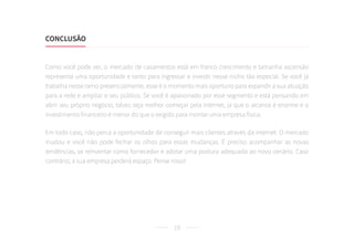 19
Como você pode ver, o mercado de casamentos está em franco crescimento e tamanha ascensão
representa uma oportunidade e tanto para ingressar e investir nesse nicho tão especial. Se você já
trabalha nesse ramo presencialmente, esse é o momento mais oportuno para expandir a sua atuação
para a rede e ampliar o seu público. Se você é apaixonado por esse segmento e está pensando em
abrir seu próprio negócio, talvez seja melhor começar pela internet, já que o alcance é enorme e o
investimento financeiro é menor do que o exigido para montar uma empresa física.
Em todo caso, não perca a oportunidade de conseguir mais clientes através da internet. O mercado
mudou e você não pode fechar os olhos para essas mudanças. É preciso acompanhar as novas
tendências, se reinventar como fornecedor e adotar uma postura adequada ao novo cenário. Caso
contrário, a sua empresa perderá espaço. Pense nisso!
CONCLUSÃO	
 