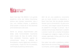 Quem Casa Quer Site (QCQS) é uma grande
plataforma online que oferece ferramentas
práticas para planejar casamentos. Leve e
com uma interface simples, a plataforma
QCQS propõe a criação de um site altamente
personalizável para cada casal.
Dentre os serviços disponibilizados pelo
QCQS, estão funcionalidades importantes
como criação de listas de tarefas (check-
lists), planejador financeiro, agenda de
compromissos, busca e cadastro de
fornecedores, arquivo digital para contratos e
comprovantes, criação de lista de presentes,
confirmação de presença, dentre outros.
Além de ser uma plataforma conveniente
para os noivos durante os preparativos, o
Quem Casa Quer Site traz grandes atrativos
também para os fornecedores. Só para se ter
uma ideia, para integrar o grupo de parceiros
da plataforma e divulgar os serviços não é
cobrada nenhuma taxa. Basta fazer o cadastro
e pronto! A partir daí a empresa fornecedora
é divulgada por categoria e região, de forma
simples, organizada e eficaz, pois há um alto
índice de buscas diárias.
Para saber mais sobre a plataforma, conferir
depoimentos de usuários e fazer o cadastro da
sua empresa, acesse a página, clicando aqui.
 
