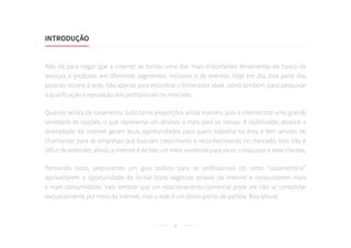 4
Não dá para negar que a internet se tornou uma das mais importantes ferramentas de busca de
serviços e produtos em diferentes segmentos, inclusive o de eventos. Hoje em dia, boa parte das
pessoas recorre à rede, não apenas para encontrar o fornecedor ideal, como também, para pesquisar
a qualificação e reputação dos profissionais no mercado.
Quando se fala de casamento, tudo toma proporções ainda maiores, pois a internet traz uma grande
variedade de opções, o que representa um atrativo a mais para os noivos. A visibilidade, alcance e
diversidade da internet geram boas oportunidades para quem trabalha na área e têm servido de
chamarizes para as empresas que buscam crescimento e reconhecimento no mercado. Isso não é
difícil de entender, afinal, a internet é de fato um meio excelente para atrair, conquistar e reter clientes.
Pensando nisso, preparamos um guia prático para os profissionais do ramo “casamentício”
aproveitarem a oportunidade de fechar bons negócios através da internet e conquistarem mais
e mais consumidores. Vale lembrar que um relacionamento comercial pode até não se consolidar
exclusivamente por meio da internet, mas a rede é um ótimo ponto de partida. Boa leitura!
INTRODUÇÃO
 