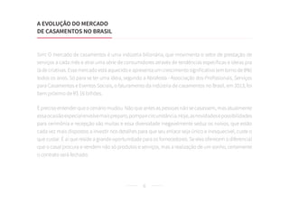 6
Sim! O mercado de casamentos é uma indústria bilionária, que movimenta o setor de prestação de
serviços a cada mês e atrai uma série de consumidores através de tendências específicas e ideias pra
lá de criativas. Esse mercado está aquecido e apresenta um crescimento significativo (em torno de 8%)
todos os anos. Só para se ter uma ideia, segundo a Abrafesta - Associação dos Profissionais, Serviços
para Casamentos e Eventos Sociais, o faturamento da indústria de casamentos no Brasil, em 2013, foi
bem próximo de R$ 16 bilhões.
É preciso entender que o cenário mudou. Não que antes as pessoas não se casassem, mas atualmente
essaocasiãoespecialenvolvemaispreparo,pompaecircunstância.Hoje,asnovidadesepossibilidades
para cerimônia e recepção são muitas e essa diversidade inegavelmente seduz os noivos, que estão
cada vez mais dispostos a investir nos detalhes para que seu enlace seja único e inesquecível, custe o
que custar. É aí que reside a grande oportunidade para os fornecedores. Se eles oferecem o diferencial
que o casal procura e vendem não só produtos e serviços, mas a realização de um sonho, certamente
o contrato será fechado.
A EVOLUÇÃO DO MERCADO
DE CASAMENTOS NO BRASIL
 