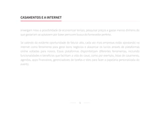 9
enxergam nisso a possibilidade de economizar tempo, pesquisar preços e gastar menos dinheiro do
que gastariam se optassem por bater perna em busca do fornecedor perfeito.
Se valendo da evidente oportunidade de faturar alto, cada vez mais empresas estão apostando na
internet como ferramenta para gerar bons negócios e alavancar os lucros através de plataformas
online voltadas para noivos. Essas plataformas disponibilizam diferentes ferramentas, incluindo
funcionalidades e benefícios que facilitam a vida do casal, como por exemplo, listas de casamento,
agendas, apps financeiros, gerenciadores de tarefas e sites para fazer a papelaria personalizada do
evento.
CASAMENTOS E A INTERNET
 