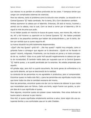 Spencer Johnson www.librosmaravillosos.com ¿Quien se ha llevado mi queso?
Preparado por Patricio Barros
Antonio Bravo
10
Los ratones no se perdían en análisis profundos de las cosas. Y tampoco tenían que
cargar con complicados sistemas de creencias.
Para los ratones, tanto el problema como la solución eran simples. La situación en la
Central Quesera "Q" había cambiado. Por lo tanto, Oli y Corri decidieron cambiar.
Ambos asomaron la cabeza por el laberinto. Entonces, Oli alzó el hocico, husmeó y
asintió con la cabeza, tras lo cual, Corri se lanzó a correr por el laberinto y Oli lo
siguió lo más de prisa que pudo.
Ya se habían puesto en marcha en busca de queso nuevo, ese mismo día, más tar-
de, Kif y Kof hicieron su aparición en la Central Quesera "Q". No habían prestado
atención a los pequeños cambios que habían ido produciéndose y, por lo tanto, da-
ban por sentido que su queso seguiría allí.
La nueva situación los pilló totalmente desprevenidos.
-¿Qué? ¿No hay Queso? -gritó Kif -. ¿No hay queso? -repitió muy enojado, como si
gritando fuese a conseguir que alguien se lo devolviera-. ¿Quién se ha llevado mi
queso? -bramó, indignado. Finalmente, con los brazos en jarras y el rostro enrojeci-
do de ira, vociferó: ¡Esto no es justo! Kof sacudió negativamente la cabeza con ges-
to de incredulidad. Él también había dado por supuesto que en la Central Quesera
"Q" habría queso, y se quedó paralizado por la sorpresa. No estaba preparado para
aquello.
Kif gritaba algo, pero Kof no quería escucharlo. No tenía ganas de enfrentarse a lo
que tenía delante, así que se desconectó de la realidad.
La conducta de las personitas no era agradable ni productiva, pero sí comprensible.
Encontrar queso no había sido fácil, y para las personitas eso significaba mucho más
que tener todos los días la cantidad necesaria del mismo.
Para las personitas, encontrar queso era dar con la manera de obtener lo que creían
que necesitaban para ser felices. Cada una tenía, según fueran sus gustos, su pro-
pia idea de lo que significaba el queso.
Para algunas, encontrar queso era poseer cosas materiales. Para otras disfrutar de
buena salud o alcanzar la paz interior.
Para Kof, el queso significaba simplemente sentirse a salvo, tener algún día una es-
tupenda familia y una confortable casa en la calle Cheddar.
 