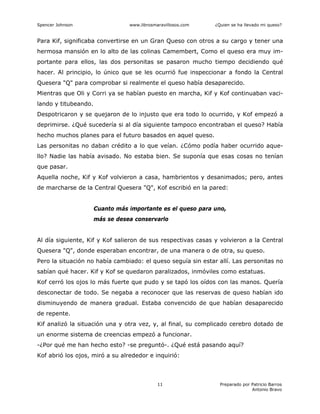 Spencer Johnson www.librosmaravillosos.com ¿Quien se ha llevado mi queso?
Preparado por Patricio Barros
Antonio Bravo
11
Para Kif, significaba convertirse en un Gran Queso con otros a su cargo y tener una
hermosa mansión en lo alto de las colinas Camembert, Como el queso era muy im-
portante para ellos, las dos personitas se pasaron mucho tiempo decidiendo qué
hacer. Al principio, lo único que se les ocurrió fue inspeccionar a fondo la Central
Quesera "Q" para comprobar si realmente el queso había desaparecido.
Mientras que Oli y Corri ya se habían puesto en marcha, Kif y Kof continuaban vaci-
lando y titubeando.
Despotricaron y se quejaron de lo injusto que era todo lo ocurrido, y Kof empezó a
deprimirse. ¿Qué sucedería si al día siguiente tampoco encontraban el queso? Había
hecho muchos planes para el futuro basados en aquel queso.
Las personitas no daban crédito a lo que veían. ¿Cómo podía haber ocurrido aque-
llo? Nadie las había avisado. No estaba bien. Se suponía que esas cosas no tenían
que pasar.
Aquella noche, Kif y Kof volvieron a casa, hambrientos y desanimados; pero, antes
de marcharse de la Central Quesera "Q", Kof escribió en la pared:
Cuanto más importante es el queso para uno,
más se desea conservarlo
Al día siguiente, Kif y Kof salieron de sus respectivas casas y volvieron a la Central
Quesera "Q", donde esperaban encontrar, de una manera o de otra, su queso.
Pero la situación no había cambiado: el queso seguía sin estar allí. Las personitas no
sabían qué hacer. Kif y Kof se quedaron paralizados, inmóviles como estatuas.
Kof cerró los ojos lo más fuerte que pudo y se tapó los oídos con las manos. Quería
desconectar de todo. Se negaba a reconocer que las reservas de queso habían ido
disminuyendo de manera gradual. Estaba convencido de que habían desaparecido
de repente.
Kif analizó la situación una y otra vez, y, al final, su complicado cerebro dotado de
un enorme sistema de creencias empezó a funcionar.
-¿Por qué me han hecho esto? -se preguntó-. ¿Qué está pasando aquí?
Kof abrió los ojos, miró a su alrededor e inquirió:
 