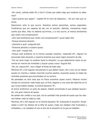 Spencer Johnson www.librosmaravillosos.com ¿Quien se ha llevado mi queso?
Preparado por Patricio Barros
Antonio Bravo
12
-Por cierto, ¿dónde están Oli y Corri? ¿Crees que saben algo que nosotros no sabe-
mos?
-¿Qué quieres que sepan? - espetó Kif en tono de desprecio -. No son más que ra-
tones.
Reaccionan ante lo que ocurre. Nosotros somos personitas, somos especiales.
Tendríamos que ser capaces de dar con la solución. Además, merecemos mejor
suerte que ellos. Esto no debería ocurrirnos, y si nos ocurre, al menos tendríamos
que recibir una compensación.
-¿Por qué tendríamos que recibir una compensación? -quiso saber Kof.
-Porque tenemos derecho.
-¿Derecho a qué? -preguntó Kof.
-Tenemos derecho a nuestro queso.
-¿Por qué? -insistió Kof.
-Porque este problema no lo hemos causado nosotros -respondió Kif-, Alguien ha
provocado esta situación y nosotros tenemos que sacar algún provecho de ella.
-Tal vez sería mejor no analizar tanto la situación. Lo que deberíamos hacer es po-
nernos en marcha de inmediato y buscar queso nuevo -Sugirió Kof.
-Oh, no -repuso Kif-. Voy a llegar al fondo de todo esto.
Mientras Kif y Kof seguían discutiendo lo que debían hacer, Oli y Corri ya se habían
puesto en marcha y habían recorrido muchos pasillos, buscando queso en todas las
centrales queseras que encontraban en su camino.
No pensaban en otra cosa que no fuera encontrar queso nuevo. Pasaron mucho
tiempo sin encontrar nada hasta que, al final, llegaron a una zona del laberinto en la
que nunca habían estado: la Central Quesera "N".
Al entrar profirieron un grito de alegría. Habían encontrado lo que estaban buscan-
do: una gran reserva de queso.
No podían dar crédito a sus ojos. Era la cantidad más grande de queso que los rato-
nes habían visto en toda su vida.
Mientras, Kif y Kof seguían en la Central Quesera "Q" evaluando la situación. Empe-
zaban a sufrir los efectos de la falta de queso. Cada vez estaban más frustrados y
enfadados, y se culpaban el uno al otro de la situación en la que se hallaban.
 