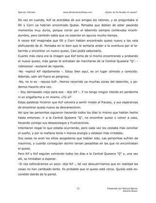 Spencer Johnson www.librosmaravillosos.com ¿Quien se ha llevado mi queso?
Preparado por Patricio Barros
Antonio Bravo
13
De vez en cuando, Kof se acordaba de sus amigos los ratones, y se preguntaba sí
Oli y Corri ya habrían encontrado Queso. Pensaba que debían de estar pasando
momentos muy duros, porque correr por el laberinto siempre conllevaba incerti-
dumbre, pero también sabía que no estarían en apuros mucho tiempo.
A veces Kof imaginaba que Oli y Corri habían encontrado queso nuevo y los veía
disfrutando de él. Pensaba en lo bien que le sentaría andar a la aventura por el la-
berinto y encontrar un nuevo queso. Casi podía saborearlo.
Cuanto más clara era la imagen que Kof tenía de sí mismo encontrando y probando
el nuevo queso, más ganas le entraban de marcharse de la Central Quesera "Q". -
¡Vámonos! -exclamó de repente.
-No -replicó Kif rápidamente -. Estoy bien aquí, es un lugar cómodo y conocido.
Además, salir ahí fuera es peligroso.
-No, no lo es - repuso Kof-. Hemos recorrido ya muchas zonas del laberinto, y po-
demos hacerlo otra vez.
- Soy demasiado viejo para eso - dijo Kif -. Y no tengo ningún interés en perderme
ni en engañarme a mi mismo. ¿Tú sí?
Estas palabras hicieron que Kof volviera a sentir miedo al fracaso, y sus esperanzas
de encontrar queso nuevo se desvanecieron.
Así que las personitas siguieron haciendo todos los días lo mismo que habían hecho
hasta entonces: ir a la Central Quesera "Q", no encontrar queso y volver a casa,
llevando consigo sus desasosiegos y frustraciones.
Intentaron negar lo que estaba ocurriendo, pero cada vez les costaba más conciliar
el sueño, y por la mañana tenía n menos energía y estaban más irritables.
Sus casas no eran los sitios acogedores que habían sido. Las personitas sufrían de
insomnio, y cuando conseguían dormir tenían pesadillas en las que no encontraban
el queso.
Pero Kif y Kof seguían volviendo todos los días a la Central Quesera "Q" y, una vez
allí, se limitaban a esperar.
-Si nos esforzáramos un poco -dijo Kif -, tal vez descubriríamos que en realidad las
cosas no han cambiado tanto. Es probable que el queso esté cerca. Quizás está es-
condido detrás de la pared.
 