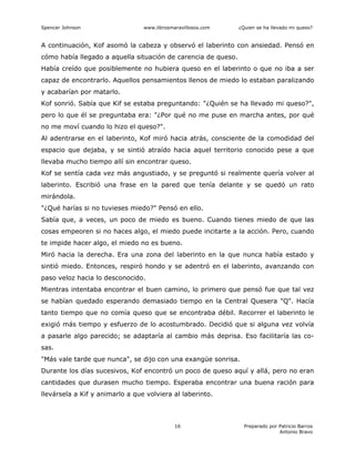 Spencer Johnson www.librosmaravillosos.com ¿Quien se ha llevado mi queso?
Preparado por Patricio Barros
Antonio Bravo
16
A continuación, Kof asomó la cabeza y observó el laberinto con ansiedad. Pensó en
cómo había llegado a aquella situación de carencia de queso.
Había creído que posiblemente no hubiera queso en el laberinto o que no iba a ser
capaz de encontrarlo. Aquellos pensamientos llenos de miedo lo estaban paralizando
y acabarían por matarlo.
Kof sonrió. Sabía que Kif se estaba preguntando: "¿Quién se ha llevado mi queso?",
pero lo que él se preguntaba era: "¿Por qué no me puse en marcha antes, por qué
no me moví cuando lo hizo el queso?".
Al adentrarse en el laberinto, Kof miró hacia atrás, consciente de la comodidad del
espacio que dejaba, y se sintió atraído hacia aquel territorio conocido pese a que
llevaba mucho tiempo allí sin encontrar queso.
Kof se sentía cada vez más angustiado, y se preguntó si realmente quería volver al
laberinto. Escribió una frase en la pared que tenía delante y se quedó un rato
mirándola.
"¿Qué harías si no tuvieses miedo?" Pensó en ello.
Sabía que, a veces, un poco de miedo es bueno. Cuando tienes miedo de que las
cosas empeoren si no haces algo, el miedo puede incitarte a la acción. Pero, cuando
te impide hacer algo, el miedo no es bueno.
Miró hacia la derecha. Era una zona del laberinto en la que nunca había estado y
sintió miedo. Entonces, respiró hondo y se adentró en el laberinto, avanzando con
paso veloz hacia lo desconocido.
Mientras intentaba encontrar el buen camino, lo primero que pensó fue que tal vez
se habían quedado esperando demasiado tiempo en la Central Quesera "Q". Hacía
tanto tiempo que no comía queso que se encontraba débil. Recorrer el laberinto le
exigió más tiempo y esfuerzo de lo acostumbrado. Decidió que si alguna vez volvía
a pasarle algo parecido; se adaptaría al cambio más deprisa. Eso facilitaría las co-
sas.
"Más vale tarde que nunca", se dijo con una exangüe sonrisa.
Durante los días sucesivos, Kof encontró un poco de queso aquí y allá, pero no eran
cantidades que durasen mucho tiempo. Esperaba encontrar una buena ración para
llevársela a Kif y animarlo a que volviera al laberinto.
 