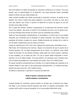 Spencer Johnson www.librosmaravillosos.com ¿Quien se ha llevado mi queso?
Preparado por Patricio Barros
Antonio Bravo
17
Pero Kof todavía no había recuperado la suficiente confianza en sí mismo. Tuvo que
admitir que se desorientaba en el laberinto. Las cosas parecían haber cambiado
desde la última vez que había estado allí.
Justo cuando pensaba que había encontrado la dirección correcta, se perdía en los
pasillos. Era como si diera dos pasos adelante y uno atrás. Era todo un reto, pero
tuvo que admitir que volver a recorrer el laberinto en busca de queso no era tan
terrible como había temido.
Con el paso del tiempo, empezó a preguntarse si la esperanza de encontrar queso
nuevo era realista. ¿No sería un sueño?: De inmediato se echó a reír, al darse cuen-
ta de que llevaba tanto tiempo sin dormir que era imposible que soñase.
Cada vez que empezaba a desalentarse, se recordaba a sí mismo que lo que estaba
haciendo, por incómodo que le resultase en aquel momento, era mucho mejor que
quedarse de brazos cruzados sin queso. Estaba tomando las riendas de su vida en
vez de dejar simplemente que las cosas ocurrieran.
Luego se recordó que si Oli y Corri eran capaces de aventurarse, él también lo era.
Más tarde, Kof reconstruyó los hechos y llegó a la conclusión de que el queso de la
Central Quesera "Q" no había desaparecido de la noche a la mañana, como había
creído al principio. En los últimos tiempos, había cada vez menos queso y además,
el que quedaba, ya no sabia tan bien. Tal vez el queso había empezado a enmo-
hecerse y él no lo había notado. Tuvo que admitir, sin embargo, que si hubiera que-
rido se habría percatado de lo que estaba ocurriendo. Pero no lo había hecho.
En aquel momento comprendió que el cambio no lo habría pillado por sorpresa si se
hubiera fijado en que este se iba produciendo gradualmente y lo hubiese previsto.
Quizás era eso lo que Oli y Corri habían hecho.
Se detuvo a descansar y escribió en la pared del laberinto:
Huele el queso a menudo para saber
cuándo empieza a enmohecerse
Cuando llevaba sin encontrar queso durante un tiempo que le pareció muy largo,
Kof llegó a una inmensa Central Quesera que tenía un aspecto prometedor. Pero
cuando entró sufrió una gran decepción al ver que estaba totalmente vacía.
 