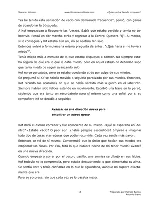 Spencer Johnson www.librosmaravillosos.com ¿Quien se ha llevado mi queso?
Preparado por Patricio Barros
Antonio Bravo
18
"Ya he tenido esta sensación de vacío con demasiada frecuencia", pensó, con ganas
de abandonar la búsqueda.
A Kof empezaban a flaquearle las fuerzas. Sabía que estaba perdido y temía no so-
brevivir. Pensó en dar marcha atrás y regresar a la Central Quesera "Q". Al menos,
si lo conseguía y Kif estaba aún allí, no se sentiría tan solo.
Entonces volvió a formularse la misma pregunta de antes: "¿Qué haría si no tuviera
miedo?".
Tenía miedo más a menudo de lo que estaba dispuesto a admitir. No siempre esta-
ba seguro de qué era lo que le daba miedo, pero en aquel estado de debilidad supo
que tenía miedo de seguir avanzando solo.
Kof no se percataba, pero se estaba quedando atrás por culpa de sus miedos.
Se preguntó si Kif se habría movido o seguiría paralizado por sus miedos. Entonces,
Kof recordó las ocasiones en que se había sentido más a gusto en el laberinto.
Siempre habían sido felices estando en movimiento. Escribió una frase en la pared,
sabiendo que era tanto un recordatorio para sí mismo como una señal por si su
compañero Kif se decidía a seguirlo:
Avanzar en una dirección nueva para
encontrar un nuevo queso
Kof miró el oscuro corredor y fue consciente de su miedo. ¿Qué le esperaba ahí de-
ntro? ¿Estaba vacío? O peor aún: ¿había peligros escondidos? Empezó a imaginar
todo tipo de cosas aterradoras que podían ocurrirle. Cada vez sentía más pavor.
Entonces se rió de sí mismo. Comprendió que lo único que hacían sus miedos era
empeorar las cosas. Por eso, hizo lo que hubiera hecho de no tener miedo: avanzó
en una nueva dirección.
Cuando empezó a correr por el oscuro pasillo, una sonrisa se dibujó en sus labios.
Kof todavía no lo comprendía, pero estaba descubriendo lo que alimentaba su alma.
Se sentía libre y tenía confianza en lo que le aguardaba, aunque no supiera exacta-
mente qué era.
Para su sorpresa, vio que cada vez se lo pasaba mejor.
 