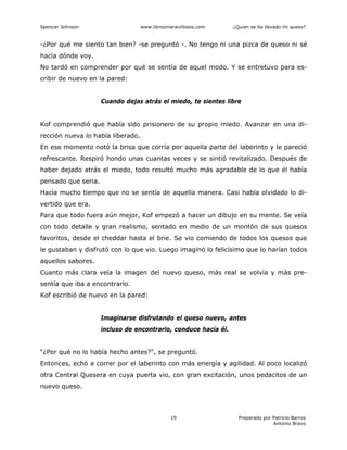 Spencer Johnson www.librosmaravillosos.com ¿Quien se ha llevado mi queso?
Preparado por Patricio Barros
Antonio Bravo
19
-¿Por qué me siento tan bien? -se preguntó -. No tengo ni una pizca de queso ni sé
hacia dónde voy.
No tardó en comprender por qué se sentía de aquel modo. Y se entretuvo para es-
cribir de nuevo en la pared:
Cuando dejas atrás el miedo, te sientes libre
Kof comprendió que había sido prisionero de su propio miedo. Avanzar en una di-
rección nueva lo había liberado.
En ese momento notó la brisa que corría por aquella parte del laberinto y le pareció
refrescante. Respiró hondo unas cuantas veces y se sintió revitalizado. Después de
haber dejado atrás el miedo, todo resultó mucho más agradable de lo que él había
pensado que seria.
Hacía mucho tiempo que no se sentía de aquella manera. Casi habla olvidado lo di-
vertido que era.
Para que todo fuera aún mejor, Kof empezó a hacer un dibujo en su mente. Se veía
con todo detalle y gran realismo, sentado en medio de un montón de sus quesos
favoritos, desde el cheddar hasta el brie. Se vio comiendo de todos los quesos que
le gustaban y disfrutó con lo que vio. Luego imaginó lo felicísimo que lo harían todos
aquellos sabores.
Cuanto más clara veía la imagen del nuevo queso, más real se volvía y más pre-
sentía que iba a encontrarlo.
Kof escribió de nuevo en la pared:
Imaginarse disfrutando el queso nuevo, antes
incluso de encontrarlo, conduce hacia él.
“¿Por qué no lo había hecho antes?", se preguntó.
Entonces, echó a correr por el laberinto con más energía y agilidad. Al poco localizó
otra Central Quesera en cuya puerta vio, con gran excitación, unos pedacitos de un
nuevo queso.
 