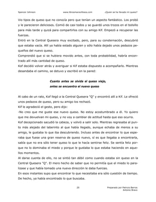 Spencer Johnson www.librosmaravillosos.com ¿Quien se ha llevado mi queso?
Preparado por Patricio Barros
Antonio Bravo
20
Vio tipos de queso que no conocía pero que tenían un aspecto fantástico. Los probó
y le parecieron deliciosos. Comió de casi todos y se guardó unos trozos en el bolsillo
para más tarde y quizá para compartirlos con su amigo Kif. Empezó a recuperar las
fuerzas.
Entró en la Central Quesera muy excitado, pero, para su consternación, descubrió
que estaba vacía. Allí ya había estado alguien y sólo había dejado unos pedazos pe-
queños del nuevo queso.
Comprendió que si se hubiera movido antes, con toda probabilidad, habría encon-
trado allí más cantidad de queso.
Kof decidió volver atrás y averiguar si Kif estaba dispuesto a acompañarlo. Mientras
desandaba el camino, se detuvo y escribió en la pared:
Cuanto antes se olvida el queso viejo,
antes se encuentra el nuevo queso
Al cabo de un rato, Kof llegó a la Central Quesera "Q" y encontró allí a Kif. Le ofreció
unos pedazos de queso, pero su amigo los rechazó.
Kif le agradeció el gesto, pero dijo:
-No creo que me guste ese nuevo queso. No estoy acostumbrado a él. Yo quiero
que me devuelvan mi queso, y no voy a cambiar de actitud hasta que eso ocurra.
Kof decepcionado sacudió la cabeza, y volvió a salir solo. Mientras regresaba al pun-
to más alejado del laberinto al que había llegado, aunque echaba de menos a su
amigo, le gustaba lo que iba descubriendo. Incluso antes de encontrar lo que espe-
raba que fuese una gran reserva de queso nuevo, sí es que llegaba a encontrarla,
sabía que no era sólo tener queso lo que le hacía sentirse feliz. Se sentía feliz por-
que no lo dominaba el miedo y porque le gustaba lo que estaba haciendo en aque-
llos momentos.
Al darse cuenta de ello, no se sintió tan débil como cuando estaba sin queso en la
Central Quesera "Q". El mero hecho de saber que no permitía que el miedo lo para-
lizase y que había tomado una nueva dirección le daba fuerzas.
En esos instantes supo que encontrar lo que necesitaba era sólo cuestión de tiempo.
De hecho, ya había encontrado lo que buscaba.
 
