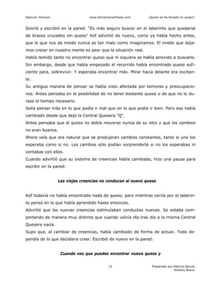Spencer Johnson www.librosmaravillosos.com ¿Quien se ha llevado mi queso?
Preparado por Patricio Barros
Antonio Bravo
21
Sonrió y escribió en la pared: “Es más seguro buscar en el laberinto que quedarse
de brazos cruzados sin queso” Kof advirtió de nuevo, como ya había hecho antes,
que lo que nos da miedo nunca es tan malo como imaginamos. El miedo que deja-
mos crecer en nuestra mente es peor que la situación real.
Había temido tanto no encontrar queso que ni siquiera se había atrevido a buscarlo.
Sin embargo, desde que había empezado el recorrido había encontrado queso sufi-
ciente para, sobrevivir. Y esperaba encontrar más. Mirar hacia delante era excitan-
te.
Su antigua manera de pensar se había visto afectada por temores y preocupacio-
nes. Antes pensaba en la posibilidad de no tener bastante queso o de que no le du-
rase el tiempo necesario.
Solía pensar más en lo que podía ir mal que en lo que podía ir bien. Pero eso había
cambiado desde que dejó la Central Quesera "Q".
Antes pensaba que el queso no debía moverse nunca de su sitio y que los cambios
no eran buenos.
Ahora veía que era natural que se produjeran cambios constantes, tanto si uno los
esperaba como si no. Los cambios sólo podían sorprenderte si no los esperabas ni
contabas con ellos.
Cuando advirtió que su sistema de creencias había cambiado, hizo una pausa para
escribir en la pared:
Las viejas creencias no conducen al nuevo queso
Kof todavía no había encontrado nada de queso, pero mientras corría por el laberin-
to pensó en lo que había aprendido hasta entonces.
Advirtió que las nuevas creencias estimulaban conductas nuevas. Se estaba com-
portando de manera muy distinta que cuando volvía día tras día a la misma Central
Quesera vacía.
Supo que, al cambiar de creencias, había cambiado de forma de actuar. Todo de-
pendía de lo que decidiera creer. Escribió de nuevo en la pared:
Cuando ves que puedes encontrar nuevo queso y
 