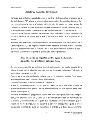 Spencer Johnson www.librosmaravillosos.com ¿Quien se ha llevado mi queso?
Preparado por Patricio Barros
Antonio Bravo
22
disfrutar de él, cambias de trayectoria
Kof supo que, si hubiera aceptado antes el cambio y hubiese salido enseguida de la
Central Quesera "Q", ahora se encontraría mucho mejor. Se sentiría más fuerte físi-
ca y mentalmente y habría afrontado mejor el reto de buscar un nuevo queso. En
realidad, si hubiera previsto el cambio, en vez de perder el tiempo negando que es-
te se hubiera producido, probablemente ya habría encontrado lo que buscaba.
Hizo acopio de fuerzas y decidió explorar las zonas más desconocidas del laberinto.
Encontró pedazos de queso aquí y allá, y recuperó el ánimo y la confianza en si
mismo.
Mientras pensaba en el camino que llevaba recorrido desde que había salido de la
Central Quesera "Q", se alegró de haber escrito frases en diversos puntos. Esperaba
que esas frases le indicaran el camino a Kif si este decidía salir en busca de queso.
Se detuvo y escribió en la pared lo que llevaba tiempo pensando:
Notar en seguida los pequeños cambios ayuda a adaptarse a
los cambios más grandes que están por llegar.
En esos momentos, Kof ya se había liberado del pasado y se estaba adaptando al
futuro. Avanzó por el laberinto con más energía y a mayor velocidad. Y al poco, lo
que estaba esperando ocurrió.
Cuando ya le parecía que llevaba toda la vida en el laberinto, su viaje (o al menos
aquella parte del viaje) terminó rápida y felizmente.
¡Encontró un nuevo queso en la Central Quesera "N".!
Al entrar, se quedó pasmado por lo que vio. Había las montañas más grandes de
queso que hubiera visto jamás. No los reconoció todos, ya que algunos eran total-
mente nuevos para él.
Por unos momentos se preguntó si aquello era real o sólo producto de su imagina-
ción, pero entonces vio a Oli y Corri. Oli le dio la bienvenida con un movimiento de
la cabeza, y Corri lo saludó con la pata. Sus abultadas barriguitas indicaban que lle-
vaban allí mucho tiempo. Kof les devolvió el saludo y enseguida se puso a probar
sus quesos favoritos. Se quitó las zapatillas y el chándal y lo dobló cuidadosamente,
 