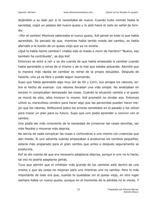 Spencer Johnson www.librosmaravillosos.com ¿Quien se ha llevado mi queso?
Preparado por Patricio Barros
Antonio Bravo
23
dejándolo a su lado por si lo necesitaba de nuevo. Cuando hubo comido hasta la
saciedad, cogió un pedazo del nuevo queso y lo alzó hacia el cielo en señal de brin-
dis.
-¡Por el cambio! Mientras saboreaba el nuevo queso, Kof pensó en todo lo que había
aprendido. Se percató de que, mientras había tenido miedo del cambio, se había
aferrado a la ilusión de un queso viejo que ya no existía.
¿Qué lo había hecho cambiar? ¿Había sido el miedo a morir de hambre? "Bueno, eso
también ha contribuido", se dijo Kof.
Entonces se echó a reír y se dio cuenta de que había empezado a cambiar cuando
había aprendido a reírse de sí mismo y de lo mal que estaba actuando. Advirtió que
la manera más rápida de cambiar es reírse de la propia estupidez. Después de
hacerlo, uno ya es libre y puede seguir avanzando.
Supo que había aprendido algo muy útil de Oli y Corri, sus amigos los ratones, so-
bre el hecho de avanzar. Los ratones llevaban una vida simple. No analizaban en
exceso ni complicaban demasiado las cosas. Cuando la situación cambió y el queso
se movió de sitio, ellos hicieron lo mismo. Kof prometió no olvidar eso. Entonces
utilizó su maravilloso cerebro para hacer algo que las personitas pueden hacer me-
jor que los ratones. Reflexionó sobre los errores cometidos en el pasado y los utilizó
para trazar un plan para su futuro. Supo que uno podía aprender a convivir con el
cambio.
Uno podía ser más consciente de la necesidad de conservar las cosas sencillas, ser
más flexible y moverse más deprisa.
No servía de nada complicar las cosas o confundirse a uno mismo con creencias que
dan miedo. Si uno advertía cuándo empezaban a producirse los cambios pequeños,
estaría más preparado para el gran cambio que antes o después seguramente se
produciría.
Kof se dio cuenta de que era necesario adaptarse deprisa, porque si uno no lo hacía,
tal vez no podría adaptarse jamás.
Tuvo que admitir que el inhibidor más grande de los cambios está dentro de uno
mismo y que las cosas no mejoran para uno mientras uno no cambia. Pero lo más
importante de todo era que, cuando te quedabas sin el queso viejo, en otro lugar
siempre había un nuevo queso, aunque en el momento de la pérdida no lo vieras. Y
 