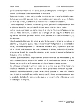 Spencer Johnson www.librosmaravillosos.com ¿Quien se ha llevado mi queso?
Preparado por Patricio Barros
Antonio Bravo
24
que te verías recompensado con ese queso nuevo tan pronto como dejabas atrás los
miedos y disfrutabas con la aventura de la búsqueda.
Supo que el miedo es algo que uno debe respetar, ya que te aparta del peligro ver-
dadero, pero advirtió que casi todos sus miedos eran irracionales y que lo habían
apartado del cambio, cuando lo que él realmente necesitaba era cambiar.
Cuando se produjo el cambio, no le había gustado, pero ahora comprendía que hab-
ía sido una bendición, ya que lo había llevado a encontrar un queso mejor.
Incluso había encontrado una parte mejor de sí mismo. Mientras Kof pasaba revista
a lo que había aprendido, se acordó de su amigo Kif. Se preguntó si habría leído
algunas de las frases que había escrito en las paredes de la Central Quesera "Q" y
del laberinto.
¿Habría decidido liberarse del miedo y salir de la quesera? ¿Habría entrado en el
laberinto y descubierto que su vida podía ser mejor? Kof pensó en la posibilidad de
volver, a la Central Quesera "Q" y tratar de encontrar a Kif, suponiendo que diera
con el camino de vuelta hacia allí. Si encontraba a su amigo, tal vez podría enseñar-
le la manera de salir del apuro. Pero después se dio cuenta de que ya había intenta-
do que su amigo cambiara.
Kif tenía que encontrar su propio camino, prescindiendo de las comodidades y de-
jando los miedos atrás. Nadie podía hacerlo por él, ni convencerlo de que lo hiciera.
De una manera u otra, tenía que ver por si mismo las ventajas de cambiar.
Kof sabía que había dejado un buen rastro por el camino para que Kif lo siguiera. Lo
único que este tenía que hacer era leer las frases que él había escrito en la pared.
Se dirigió hacia la pared más grande de la Central Quesera "N" y escribió un resu-
men de todo lo que había aprendido. A continuación dibujó un gran pedazo de que-
so alrededor de todos los pensamientos que se le habían hecho evidentes, y sonrió
al contemplar el conjunto.
 