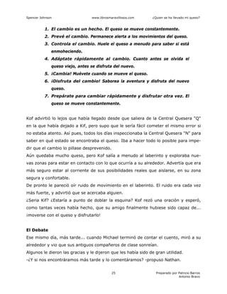 Spencer Johnson www.librosmaravillosos.com ¿Quien se ha llevado mi queso?
Preparado por Patricio Barros
Antonio Bravo
25
1. El cambio es un hecho. El queso se mueve constantemente.
2. Prevé el cambio. Permanece alerta a los movimientos del queso.
3. Controla el cambio. Huele el queso a menudo para saber si está
enmoheciendo.
4. Adáptate rápidamente al cambio. Cuanto antes se olvida el
queso viejo, antes se disfruta del nuevo.
5. ¡Cambia! Muévete cuando se mueve el queso.
6. ¡Disfruta del cambio! Saborea la aventura y disfruta del nuevo
queso.
7. Prepárate para cambiar rápidamente y disfrutar otra vez. El
queso se mueve constantemente.
Kof advirtió lo lejos que había llegado desde que saliera de la Central Quesera "Q"
en la que había dejado a Kif, pero supo que le sería fácil cometer el mismo error si
no estaba atento. Así pues, todos los días inspeccionaba la Central Quesera "N" para
saber en qué estado se encontraba el queso. Iba a hacer todo lo posible para impe-
dir que el cambio lo pillase desprevenido.
Aún quedaba mucho queso, pero Kof salía a menudo al laberinto y exploraba nue-
vas zonas para estar en contacto con lo que ocurría a su alrededor. Advertía que era
más seguro estar al corriente de sus posibilidades reales que aislarse, en su zona
segura y confortable.
De pronto le pareció oír ruido de movimiento en el laberinto. El ruido era cada vez
más fuerte, y advirtió que se acercaba alguien.
¿Seria Kif? ¿Estaría a punto de doblar la esquina? Kof rezó una oración y esperó,
como tantas veces había hecho, que su amigo finalmente hubiese sido capaz de...
¡moverse con el queso y disfrutarlo!
El Debate
Ese mismo día, más tarde... cuando Michael terminó de contar el cuento, miró a su
alrededor y vio que sus antiguos compañeros de clase sonreían.
Algunos le dieron las gracias y le dijeron que les había sido de gran utilidad.
-¿Y si nos encontráramos más tarde y lo comentáramos? -propuso Nathan.
 