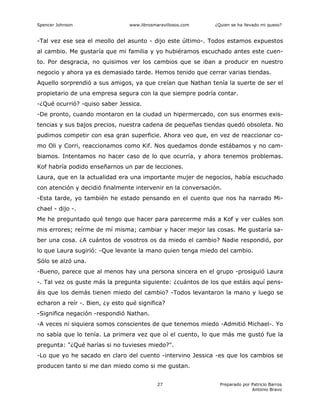 Spencer Johnson www.librosmaravillosos.com ¿Quien se ha llevado mi queso?
Preparado por Patricio Barros
Antonio Bravo
27
-Tal vez ese sea el meollo del asunto - dijo este último-. Todos estamos expuestos
al cambio. Me gustaría que mi familia y yo hubiéramos escuchado antes este cuen-
to. Por desgracia, no quisimos ver los cambios que se iban a producir en nuestro
negocio y ahora ya es demasiado tarde. Hemos tenido que cerrar varias tiendas.
Aquello sorprendió a sus amigos, ya que creían que Nathan tenía la suerte de ser el
propietario de una empresa segura con la que siempre podría contar.
-¿Qué ocurrió? -quiso saber Jessica.
-De pronto, cuando montaron en la ciudad un hipermercado, con sus enormes exis-
tencias y sus bajos precios, nuestra cadena de pequeñas tiendas quedó obsoleta. No
pudimos competir con esa gran superficie. Ahora veo que, en vez de reaccionar co-
mo Oli y Corri, reaccionamos como Kif. Nos quedamos donde estábamos y no cam-
biamos. Intentamos no hacer caso de lo que ocurría, y ahora tenemos problemas.
Kof habría podido enseñarnos un par de lecciones.
Laura, que en la actualidad era una importante mujer de negocios, había escuchado
con atención y decidió finalmente intervenir en la conversación.
-Esta tarde, yo también he estado pensando en el cuento que nos ha narrado Mi-
chael - dijo -.
Me he preguntado qué tengo que hacer para parecerme más a Kof y ver cuáles son
mis errores; reírme de mí misma; cambiar y hacer mejor las cosas. Me gustaría sa-
ber una cosa. ¿A cuántos de vosotros os da miedo el cambio? Nadie respondió, por
lo que Laura sugirió: -Que levante la mano quien tenga miedo del cambio.
Sólo se alzó una.
-Bueno, parece que al menos hay una persona sincera en el grupo -prosiguió Laura
-. Tal vez os guste más la pregunta siguiente: ¿cuántos de los que estáis aquí pens-
áis que los demás tienen miedo del cambio? -Todos levantaron la mano y luego se
echaron a reír -. Bien, ¿y esto qué significa?
-Significa negación -respondió Nathan.
-A veces ni siquiera somos conscientes de que tenemos miedo -Admitió Michael-. Yo
no sabía que lo tenía. La primera vez que oí el cuento, lo que más me gustó fue la
pregunta: "¿Qué harías si no tuvieses miedo?".
-Lo que yo he sacado en claro del cuento -intervino Jessica -es que los cambios se
producen tanto si me dan miedo como si me gustan.
 