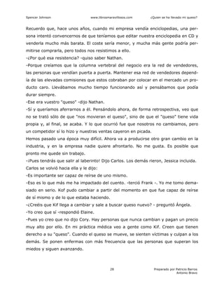 Spencer Johnson www.librosmaravillosos.com ¿Quien se ha llevado mi queso?
Preparado por Patricio Barros
Antonio Bravo
28
Recuerdo que, hace unos años, cuando mi empresa vendía enciclopedias, una per-
sona intentó convencernos de que teníamos que editar nuestra enciclopedia en CD y
venderla mucho más barata. El coste sería menor, y mucha más gente podría per-
mitirse comprarla, pero todos nos resistimos a ello.
-¿Por qué esa resistencia? -quiso saber Nathan.
-Porque creíamos que la columna vertebral del negocio era la red de vendedores,
las personas que vendían puerta a puerta. Mantener esa red de vendedores depend-
ía de las elevadas comisiones que estos cobraban por colocar en el mercado un pro-
ducto caro. Llevábamos mucho tiempo funcionando así y pensábamos que podía
durar siempre.
-Ese era vuestro "queso" -dijo Nathan.
-Sí y queríamos aferrarnos a él. Pensándolo ahora, de forma retrospectiva, veo que
no se trató sólo de que "nos movieran el queso", sino de que el "queso" tiene vida
propia y, al final, se acaba. Y lo que ocurrió fue que nosotros no cambiamos, pero
un competidor sí lo hizo y nuestras ventas cayeron en picada.
Hemos pasado una época muy difícil. Ahora va a producirse otro gran cambio en la
industria, y en la empresa nadie quiere afrontarlo. No me gusta. Es posible que
pronto me quede sin trabajo.
-¡Pues tendrás que salir al laberinto! Dijo Carlos. Los demás rieron, Jessica incluida.
Carlos se volvió hacia ella y le dijo:
-Es importante ser capaz de reírse de uno mismo.
-Eso es lo que más me ha impactado del cuento. -terció Frank -. Yo me tomo dema-
siado en serio. Kof pudo cambiar a partir del momento en que fue capaz de reírse
de sí mismo y de lo que estaba haciendo.
-¿Creéis que Kif llega a cambiar y sale a buscar queso nuevo? - preguntó Ángela.
-Yo creo que sí -respondió Elaine.
-Pues yo creo que no dijo Cory. Hay personas que nunca cambian y pagan un precio
muy alto por ello. En mi práctica médica veo a gente como Kif. Creen que tienen
derecho a su "queso". Cuando el queso se mueve, se sienten víctimas y culpan a los
demás. Se ponen enfermas con más frecuencia que las personas que superan los
miedos y siguen avanzando.
 
