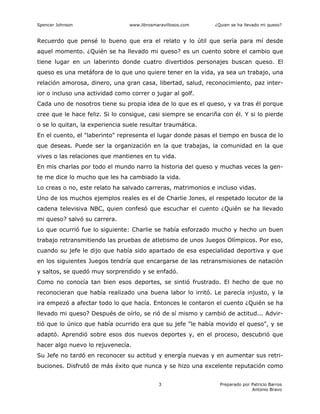 Spencer Johnson www.librosmaravillosos.com ¿Quien se ha llevado mi queso?
Preparado por Patricio Barros
Antonio Bravo
3
Recuerdo que pensé lo bueno que era el relato y lo útil que sería para mí desde
aquel momento. ¿Quién se ha llevado mi queso? es un cuento sobre el cambio que
tiene lugar en un laberinto donde cuatro divertidos personajes buscan queso. El
queso es una metáfora de lo que uno quiere tener en la vida, ya sea un trabajo, una
relación amorosa, dinero, una gran casa, libertad, salud, reconocimiento, paz inter-
ior o incluso una actividad como correr o jugar al golf.
Cada uno de nosotros tiene su propia idea de lo que es el queso, y va tras él porque
cree que le hace feliz. Si lo consigue, casi siempre se encariña con él. Y si lo pierde
o se lo quitan, la experiencia suele resultar traumática.
En el cuento, el "laberinto" representa el lugar donde pasas el tiempo en busca de lo
que deseas. Puede ser la organización en la que trabajas, la comunidad en la que
vives o las relaciones que mantienes en tu vida.
En mis charlas por todo el mundo narro la historia del queso y muchas veces la gen-
te me dice lo mucho que les ha cambiado la vida.
Lo creas o no, este relato ha salvado carreras, matrimonios e incluso vidas.
Uno de los muchos ejemplos reales es el de Charlie Jones, el respetado locutor de la
cadena televisiva NBC, quien confesó que escuchar el cuento ¿Quién se ha llevado
mi queso? salvó su carrera.
Lo que ocurrió fue lo siguiente: Charlie se había esforzado mucho y hecho un buen
trabajo retransmitiendo las pruebas de atletismo de unos Juegos Olímpicos. Por eso,
cuando su jefe le dijo que había sido apartado de esa especialidad deportiva y que
en los siguientes Juegos tendría que encargarse de las retransmisiones de natación
y saltos, se quedó muy sorprendido y se enfadó.
Como no conocía tan bien esos deportes, se sintió frustrado. El hecho de que no
reconocieran que había realizado una buena labor lo irritó. Le parecía injusto, y la
ira empezó a afectar todo lo que hacía. Entonces le contaron el cuento ¿Quién se ha
llevado mi queso? Después de oírlo, se rió de sí mismo y cambió de actitud... Advir-
tió que lo único que había ocurrido era que su jefe "le había movido el queso", y se
adaptó. Aprendió sobre esos dos nuevos deportes y, en el proceso, descubrió que
hacer algo nuevo lo rejuvenecía.
Su Jefe no tardó en reconocer su actitud y energía nuevas y en aumentar sus retri-
buciones. Disfrutó de más éxito que nunca y se hizo una excelente reputación como
 