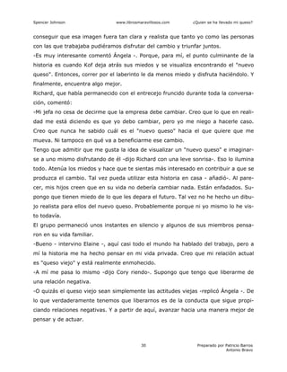Spencer Johnson www.librosmaravillosos.com ¿Quien se ha llevado mi queso?
Preparado por Patricio Barros
Antonio Bravo
30
conseguir que esa imagen fuera tan clara y realista que tanto yo como las personas
con las que trabajaba pudiéramos disfrutar del cambio y triunfar juntos.
-Es muy interesante comentó Ángela -. Porque, para mí, el punto culminante de la
historia es cuando Kof deja atrás sus miedos y se visualiza encontrando el "nuevo
queso". Entonces, correr por el laberinto le da menos miedo y disfruta haciéndolo. Y
finalmente, encuentra algo mejor.
Richard, que había permanecido con el entrecejo fruncido durante toda la conversa-
ción, comentó:
-Mi jefa no cesa de decirme que la empresa debe cambiar. Creo que lo que en reali-
dad me está diciendo es que yo debo cambiar, pero yo me niego a hacerle caso.
Creo que nunca he sabido cuál es el "nuevo queso" hacia el que quiere que me
mueva. Ni tampoco en qué va a beneficiarme ese cambio.
Tengo que admitir que me gusta la idea de visualizar un "nuevo queso" e imaginar-
se a uno mismo disfrutando de él -dijo Richard con una leve sonrisa-. Eso lo ilumina
todo. Atenúa los miedos y hace que te sientas más interesado en contribuir a que se
produzca el cambio. Tal vez pueda utilizar esta historia en casa - añadió-. Al pare-
cer, mis hijos creen que en su vida no debería cambiar nada. Están enfadados. Su-
pongo que tienen miedo de lo que les depara el futuro. Tal vez no he hecho un dibu-
jo realista para ellos del nuevo queso. Probablemente porque ni yo mismo lo he vis-
to todavía.
El grupo permaneció unos instantes en silencio y algunos de sus miembros pensa-
ron en su vida familiar.
-Bueno - intervino Elaine -, aquí casi todo el mundo ha hablado del trabajo, pero a
mí la historia me ha hecho pensar en mi vida privada. Creo que mi relación actual
es "queso viejo" y está realmente enmohecido.
-A mí me pasa lo mismo -dijo Cory riendo-. Supongo que tengo que liberarme de
una relación negativa.
-O quizás el queso viejo sean simplemente las actitudes viejas -replicó Ángela -. De
lo que verdaderamente tenemos que liberarnos es de la conducta que sigue propi-
ciando relaciones negativas. Y a partir de aquí, avanzar hacia una manera mejor de
pensar y de actuar.
 