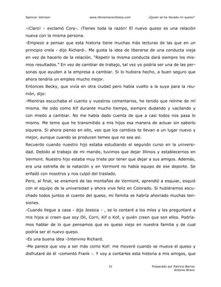 Spencer Johnson www.librosmaravillosos.com ¿Quien se ha llevado mi queso?
Preparado por Patricio Barros
Antonio Bravo
31
-¡Claro! - exclamó Cory-. ¡Tienes toda la razón! El nuevo queso es una relación
nueva con la misma persona.
-Empiezo a pensar que esta historia tiene muchas más lecturas de las que en un
principio creía - dijo Richard-. Me gusta la idea de liberarse de una conducta vieja
en vez de hacerlo de la relación. “Repetir la misma conducta dará siempre los mis-
mos resultados.” En vez de cambiar de trabajo, tal vez yo podría ser una de las per-
sonas que ayuden a la empresa a cambiar. Si lo hubiera hecho, a buen seguro que
ahora tendría un empleo mucho mejor.
Entonces Becky, que vivía en otra ciudad pero había vuelto a la suya para la reu-
nión, dijo:
-Mientras escuchaba el cuento y vuestros comentarios, he tenido que reírme de mí
misma. He sido como Kif durante mucho tiempo, siempre dudando y vacilando y
con miedo a cambiar. No me había dado cuenta de que a casi todos nos pasa lo
mismo. Me temo que he transmitido a mis hijos esa manera de actuar sin saberlo
siquiera. Si ahora pienso en ello, veo que los cambios te llevan a un lugar nuevo y
mejor, aunque cuando se producen temes que no sea así.
Recuerdo cuando nuestro hijo estaba estudiando el segundo curso en la universi-
dad. Debido al trabajo de mi marido, tuvimos que dejar Illinois y establecernos en
Vermont. Nuestro hijo estaba muy triste por tener que dejar a sus amigos. Además,
era una estrella de la natación y en Vermont no había equipo de ese deporte. Se
enfadó con nosotros y nos culpó del traslado.
Pero, al final, se enamoró de las montañas de Vermont, aprendió a esquiar, esquió
con el equipo de la universidad y ahora vive feliz en Colorado. Si hubiéramos escu-
chado todos juntos el cuento del queso, mi familia se habría ahorrado muchas ten-
siones.
-Cuando llegue a casa - dijo Jessica - , se lo contaré a los míos y les preguntaré a
mis hijos si creen que soy Oli, Corri, Kif o Kof, y quién creen que son ellos. Podría-
mos hablar de lo que pensamos que es queso viejo en nuestra familia y de cual
podría ser el nuevo queso.
-Es una buena idea -Intervino Richard.
-Me parece que voy a ser más como Kof: me moveré cuando se mueva el queso y
disfrutaré de él -comentó Frank -. Y voy a contarles esta historia a mis amigos, que
 