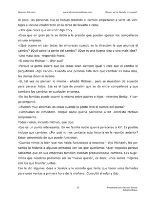 Spencer Johnson www.librosmaravillosos.com ¿Quien se ha llevado mi queso?
Preparado por Patricio Barros
Antonio Bravo
33
Al poco, las personas que se habían resistido al cambio empezaron a verle las ven-
tajas e incluso colaboraron en la tarea de llevarlo a cabo.
-¿Por qué crees que ocurrió? dijo Cory.
-Creo que en gran parte se debió a la presión que pueden ejercer los compañeros
en una empresa.
-¿Qué ocurre en casi todas las empresas cuando es la dirección la que anuncia el
cambio? ¿Qué opina la gente del cambio? ¿Que es una buena idea o una mala idea?
-Una mala idea -respondió Frank.
-Sí convino Michael -. ¿Por qué?
-Porque la gente quiere que las cosas sean siempre igual y cree que el cambio le
perjudicará -dijo Carlos-. Cuando una persona lista dice que cambiar es mala idea,
las demás dicen lo mismo.
-Sí, tal vez no piensen lo mismo - añadió Michael-, pero se muestran de acuerdo
para parecer listas. Ese es el tipo de presión que se da entre compañeros y que
combate los cambios en cualquier empresa.
-En las familias puede ocurrir lo mismo entre padres e hijos -intervino Becky. Y lue-
go preguntó:
-¿Fueron muy distintas las cosas cuando la gente leyó el cuento del queso?
-Cambiaron de inmediato. Porque nadie quería parecerse a Kif -contestó Michael
simplemente.
Todos rieron, incluido Nathan, que dijo:
-Ese es un punto interesante. En mi familia nadie querrá parecerse a Kif. Es posible
incluso que cambien. ¿Por qué no nos contaste esta historia en la reunión anterior?
Estoy convencido de que puede funcionar.
-Cuando vimos lo bien que nos había funcionado a nosotros - dijo Michael-, les pa-
samos la historia a algunas personas con las que queríamos hacer negocios porque
sabíamos que en sus empresas también estaban produciéndose cambios. Les suge-
rimos que nosotros podíamos ser su "nuevo queso", es decir, unos socios mejores
con los que triunfar juntos.
Eso le dio algunas ideas a Jessica y le recordó que tenía que hacer unas llamadas
para unas ventas a primera hora de la mañana. Consultó el reloj y dijo:
 