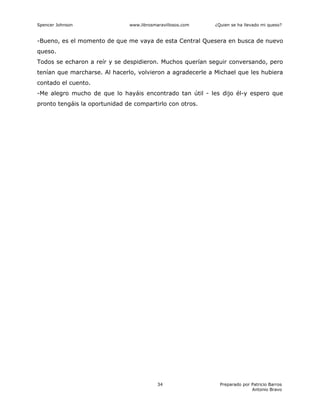 Spencer Johnson www.librosmaravillosos.com ¿Quien se ha llevado mi queso?
Preparado por Patricio Barros
Antonio Bravo
34
-Bueno, es el momento de que me vaya de esta Central Quesera en busca de nuevo
queso.
Todos se echaron a reír y se despidieron. Muchos querían seguir conversando, pero
tenían que marcharse. Al hacerlo, volvieron a agradecerle a Michael que les hubiera
contado el cuento.
-Me alegro mucho de que lo hayáis encontrado tan útil - les dijo él-y espero que
pronto tengáis la oportunidad de compartirlo con otros.
 