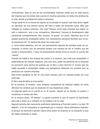 Spencer Johnson www.librosmaravillosos.com ¿Quien se ha llevado mi queso?
Preparado por Patricio Barros
Antonio Bravo
4
comentarista. Esta es una de las innumerables historias reales que he oído acerca
del impacto que ha tenido este cuento en muchas personas, en todos los ámbitos de
la vida, desde el profesional hasta el amoroso.
Tengo tanta fe en la fuerza de ¿Quién se ha llevado mi queso? que hace poco regalé
un ejemplar de una edición previa del libro a todas las personas (unas 200) que
trabajan en nuestra empresa. ¿Por qué? Porque, como toda empresa que aspire no
sólo a sobrevivir, sino a ser competitiva, Blanchard Training & Development está
cambiando constantemente. Nos mueven "el queso" sin parar. Mientras que en el
pasado queríamos empleados leales, hoy necesitamos personas flexibles que no se-
an posesivas con "la manera de hacer las cosas aquí".
Y, como todos sabemos, vivir en una permanente catarata de cambios suele ser es-
tresante, a menos que las personas tengan una manera de ver el cambio que las
ayude a comprenderlo. Y aquí es precisamente donde entra en acción el cuento del
"queso".
Cuando les hablé a mis amigos del cuento y lo leyeron, casi noté que empezaban a
desprenderse de energía negativa. Una tras otra, todas las personas de la empresa
se acercaron para darme las gracias por el libro y para decirme lo mucho que les
había ayudado a contemplar desde una perspectiva diferente los cambios que se
producían en nuestra empresa.
Esta breve parábola se lee en muy poco tiempo, pero su impacto puede ser muy
profundo.
El libro está dividido en tres partes.
En la primera, la reunión, unos antiguos compañeros de instituto hablan de cómo
afrontan los cambios que se producen en sus respectivas vidas.
La segunda parte es el cuento en sí. El cuento: ¿Quién se ha llevado mi queso? y
constituye el núcleo del libro.
En la tercera parte, "El debate". La gente comenta lo que el cuento ha significado
para ella y cómo va a utilizarlo en su trabajo y en su vida.
Algunos lectores del manuscrito prefirieron detenerse al final del cuento y no leer "El
debate", a fin de interpretar el significado por sí mismos. Otros disfrutaron leyéndo-
lo porque les estimuló a pensar sobre cómo poner en práctica en su situación lo que
les había enseñado el relato.
 