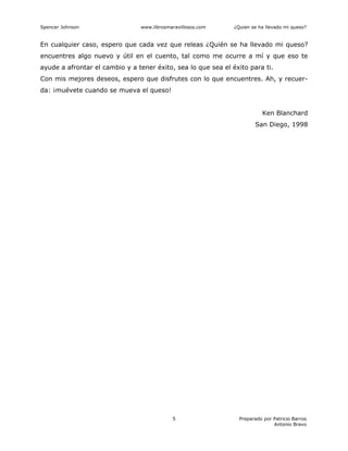 Spencer Johnson www.librosmaravillosos.com ¿Quien se ha llevado mi queso?
Preparado por Patricio Barros
Antonio Bravo
5
En cualquier caso, espero que cada vez que releas ¿Quién se ha llevado mi queso?
encuentres algo nuevo y útil en el cuento, tal como me ocurre a mí y que eso te
ayude a afrontar el cambio y a tener éxito, sea lo que sea el éxito para ti.
Con mis mejores deseos, espero que disfrutes con lo que encuentres. Ah, y recuer-
da: ¡muévete cuando se mueva el queso!
Ken Blanchard
San Diego, 1998
 