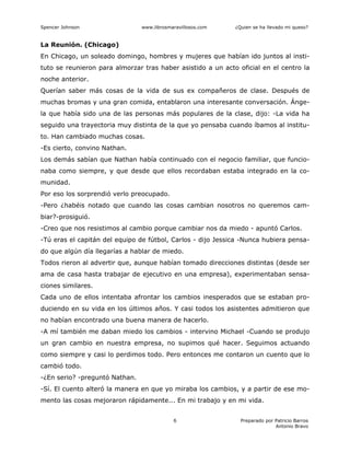 Spencer Johnson www.librosmaravillosos.com ¿Quien se ha llevado mi queso?
Preparado por Patricio Barros
Antonio Bravo
6
La Reunión. (Chicago)
En Chicago, un soleado domingo, hombres y mujeres que habían ido juntos al insti-
tuto se reunieron para almorzar tras haber asistido a un acto oficial en el centro la
noche anterior.
Querían saber más cosas de la vida de sus ex compañeros de clase. Después de
muchas bromas y una gran comida, entablaron una interesante conversación. Ánge-
la que había sido una de las personas más populares de la clase, dijo: -La vida ha
seguido una trayectoria muy distinta de la que yo pensaba cuando íbamos al institu-
to. Han cambiado muchas cosas.
-Es cierto, convino Nathan.
Los demás sabían que Nathan había continuado con el negocio familiar, que funcio-
naba como siempre, y que desde que ellos recordaban estaba integrado en la co-
munidad.
Por eso los sorprendió verlo preocupado.
-Pero ¿habéis notado que cuando las cosas cambian nosotros no queremos cam-
biar?-prosiguió.
-Creo que nos resistimos al cambio porque cambiar nos da miedo - apuntó Carlos.
-Tú eras el capitán del equipo de fútbol, Carlos - dijo Jessica -Nunca hubiera pensa-
do que algún día llegarías a hablar de miedo.
Todos rieron al advertir que, aunque habían tomado direcciones distintas (desde ser
ama de casa hasta trabajar de ejecutivo en una empresa), experimentaban sensa-
ciones similares.
Cada uno de ellos intentaba afrontar los cambios inesperados que se estaban pro-
duciendo en su vida en los últimos años. Y casi todos los asistentes admitieron que
no habían encontrado una buena manera de hacerlo.
-A mí también me daban miedo los cambios - intervino Michael -Cuando se produjo
un gran cambio en nuestra empresa, no supimos qué hacer. Seguimos actuando
como siempre y casi lo perdimos todo. Pero entonces me contaron un cuento que lo
cambió todo.
-¿En serio? -preguntó Nathan.
-Sí. El cuento alteró la manera en que yo miraba los cambios, y a partir de ese mo-
mento las cosas mejoraron rápidamente... En mi trabajo y en mi vida.
 