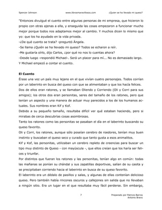 Spencer Johnson www.librosmaravillosos.com ¿Quien se ha llevado mi queso?
Preparado por Patricio Barros
Antonio Bravo
7
"Entonces divulgué el cuento entre algunas personas de mi empresa, que hicieron lo
propio con otras ajenas a ella, y enseguida las cosas empezaron a funcionar mucho
mejor porque todos nos adaptamos mejor al cambio. Y muchos dicen lo mismo que
yo: que los ha ayudado en la vida privada.
-¿De qué cuento se trata? -preguntó Ángela.
-Se llama ¿Quién se ha llevado mi queso? Todos se echaron a reír.
-Me gustaría oírlo, dijo Carlos, ¿por qué no nos lo cuentas ahora?
-Desde luego -respondió Michael-. Será un placer para mí... No es demasiado largo.
Y Michael empezó a contar el cuento.
El Cuento
Érase una vez un país muy lejano en el que vivían cuatro personajes. Todos corrían
por un laberinto en busca del queso con que se alimentaban y que los hacía felices.
Dos de ellos eran ratones, y se llamaban Oliendo y Corriendo (Oli y Corri para sus
amigos); los otros dos eran personitas, seres del tamaño de los ratones, pero que
tenían un aspecto y una manera de actuar muy parecidos a los de los humanos ac-
tuales. Sus nombres eran Kif y Kof.
Debido a su pequeño tamaño, resultaba difícil ver qué estaban haciendo, pero si
mirabas de cerca descubrías cosas asombrosas.
Tanto los ratones como las personitas se pasaban el día en el laberinto buscando su
queso favorito.
Oli y Corri, los ratones, aunque sólo poseían cerebro de roedores, tenían muy buen
instinto y buscaban el queso seco y curado que tanto gusta a esos animalitos.
Kif y Kof, las personitas, utilizaban un cerebro repleto de creencias para buscar un
tipo muy distinto de Queso - con mayúscula -, que ellos creían que los haría ser feli-
ces y triunfar.
Por distintos que fueran los ratones y las personitas, tenían algo en común: todas
las mañanas se ponían su chándal y sus zapatillas deportivas, salían de su casita y
se precipitaban corriendo hacia el laberinto en busca de su queso favorito.
El laberinto era un dédalo de pasillos y salas, y algunas de ellas contenían delicioso
queso. Pero también había rincones oscuros y callejones sin salida que no llevaban
a ningún sitio. Era un lugar en el que resultaba muy fácil perderse. Sin embargo,
 