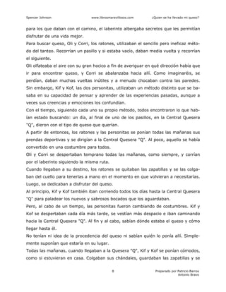 Spencer Johnson www.librosmaravillosos.com ¿Quien se ha llevado mi queso?
Preparado por Patricio Barros
Antonio Bravo
8
para los que daban con el camino, el laberinto albergaba secretos que les permitían
disfrutar de una vida mejor.
Para buscar queso, Oli y Corri, los ratones, utilizaban el sencillo pero ineficaz méto-
do del tanteo. Recorrían un pasillo y si estaba vacío, daban media vuelta y recorrían
el siguiente.
Oli olfateaba el aire con su gran hocico a fin de averiguar en qué dirección había que
ir para encontrar queso, y Corri se abalanzaba hacia allí. Como imaginaréis, se
perdían, daban muchas vueltas inútiles y a menudo chocaban contra las paredes.
Sin embargo, Kif y Kof, las dos personitas, utilizaban un método distinto que se ba-
saba en su capacidad de pensar y aprender de las experiencias pasadas, aunque a
veces sus creencias y emociones los confundían.
Con el tiempo, siguiendo cada uno su propio método, todos encontraron lo que hab-
ían estado buscando: un día, al final de uno de los pasillos, en la Central Quesera
"Q", dieron con el tipo de queso que querían.
A partir de entonces, los ratones y las personitas se ponían todas las mañanas sus
prendas deportivas y se dirigían a la Central Quesera "Q". Al poco, aquello se había
convertido en una costumbre para todos.
Oli y Corri se despertaban temprano todas las mañanas, como siempre, y corrían
por el laberinto siguiendo la misma ruta.
Cuando llegaban a su destino, los ratones se quitaban las zapatillas y se las colga-
ban del cuello para tenerlas a mano en el momento en que volvieran a necesitarías.
Luego, se dedicaban a disfrutar del queso.
Al principio, Kif y Kof también iban corriendo todos los días hasta la Central Quesera
"Q" para paladear los nuevos y sabrosos bocados que los aguardaban.
Pero, al cabo de un tiempo, las personitas fueron cambiando de costumbres. Kif y
Kof se despertaban cada día más tarde, se vestían más despacio e iban caminando
hacia la Central Quesera "Q". Al fin y al cabo, sabían dónde estaba el queso y cómo
llegar hasta él.
No tenían ni idea de la procedencia del queso ni sabían quién lo ponía allí. Simple-
mente suponían que estaría en su lugar.
Todas las mañanas, cuando llegaban a la Quesera "Q", Kif y Kof se ponían cómodos,
como si estuvieran en casa. Colgaban sus chándales, guardaban las zapatillas y se
 
