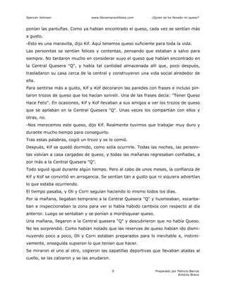 Spencer Johnson www.librosmaravillosos.com ¿Quien se ha llevado mi queso?
Preparado por Patricio Barros
Antonio Bravo
9
ponían las pantuflas. Como ya habían encontrado el queso, cada vez se sentían más
a gusto.
-Esto es una maravilla, dijo Kif. Aquí tenemos queso suficiente para toda la vida.
Las personitas se sentían felices y contentas, pensando que estaban a salvo para
siempre. No tardaron mucho en considerar suyo el queso que habían encontrado en
la Central Quesera "Q", y había tal cantidad almacenada allí que, poco después,
trasladaron su casa cerca de la central y construyeron una vida social alrededor de
ella.
Para sentirse más a gusto, Kif y Kof decoraron las paredes con frases e incluso pin-
taron trozos de queso que los hacían sonreír. Una de las frases decía: "Tener Queso
Hace Feliz". En ocasiones, Kif y Kof llevaban a sus amigos a ver los trozos de queso
que se apilaban en la Central Quesera "Q". Unas veces los compartían con ellos y
otras, no.
-Nos merecemos este queso, dijo Kif. Realmente tuvimos que trabajar muy duro y
durante mucho tiempo para conseguirlo.
Tras estas palabras, cogió un trozo y se lo comió.
Después, Kif se quedó dormido, como solía ocurrirle. Todas las noches, las personi-
tas volvían a casa cargadas de queso, y todas las mañanas regresaban confiadas, a
por más a la Central Quesera "Q".
Todo siguió igual durante algún tiempo. Pero al cabo de unos meses, la confianza de
Kif y Kof se convirtió en arrogancia. Se sentían tan a gusto que ni siquiera advertían
lo que estaba ocurriendo.
El tiempo pasaba, y Oli y Corri seguían haciendo lo mismo todos los días.
Por la mañana, llegaban temprano a la Central Quesera "Q" y husmeaban, escarba-
ban e inspeccionaban la zona para ver si había habido cambios con respecto al día
anterior. Luego se sentaban y se ponían a mordisquear queso.
Una mañana, llegaron a la Central quesera "Q" y descubrieron que no había Queso.
No les sorprendió. Como habían notado que las reservas de queso habían ido dismi-
nuyendo poco a poco, Oli y Corri estaban preparados para lo inevitable e, instinti-
vamente, enseguida supieron lo que tenían que hacer.
Se miraron el uno al otro, cogieron las zapatillas deportivas que llevaban atadas al
cuello, se las calzaron y se las anudaron.
 